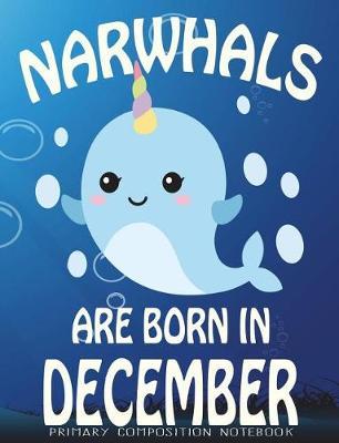 Primary Composition Book Narwhals Are Born In December: Unicorn Of The Sea Wide Ruled Dashed Middle Line K-2 - Kindergarten Composition Book - Learn To Write Journal - Composition Notebook 100 pages