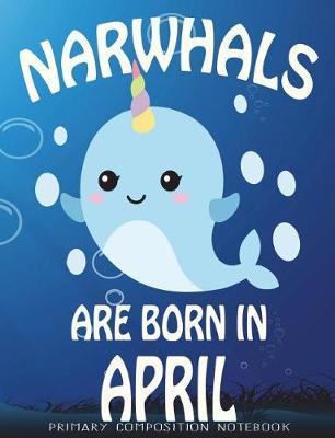 Primary Composition Book Narwhals Are Born In April: Unicorn Of The Sea Wide Ruled Dashed Middle Line K-2 - Kindergarten Composition Book - Learn To Write Journal - Composition Notebook 100 pages