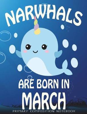 Primary Composition Book Narwhals Are Born In March: Unicorn Of The Sea Wide Ruled Dashed Middle Line K-2 - Kindergarten Composition Book - Learn To Write Journal - Composition Notebook 100 pages