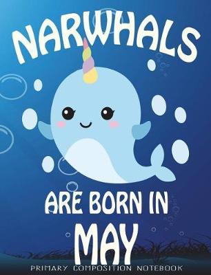 Primary Composition Book Narwhals Are Born In May: Unicorn Of The Sea Wide Ruled Dashed Middle Line K-2 - Kindergarten Composition Book - Learn To Write Journal - Composition Notebook 100 pages
