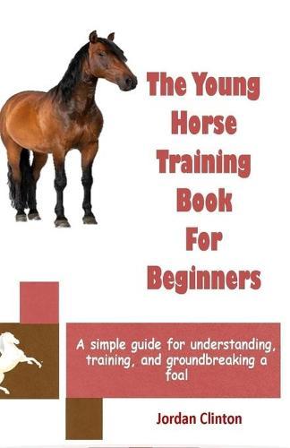 The Young Horse Training Book For Beginners: A simple guide for understanding, training, and groundbreaking a foal