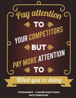 Primary Composition Notebook: Pay Attention To Your Competitors But Pay More Attention To What You're Doing: Wide Ruled Primary Composition Notebook 120 Pages Large Print 8.5  x 11  Kids School Notebook, Draw and Write Journal