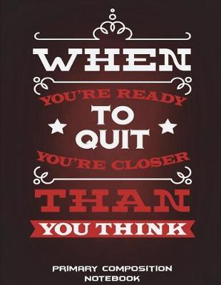 Primary Composition Notebook: When You're Ready to Quit You're Closer Than You Think: Wide Ruled Primary Composition Notebook 120 Pages Large Print 8.5 X 11 Kids School Notebook, Draw and Write Journal