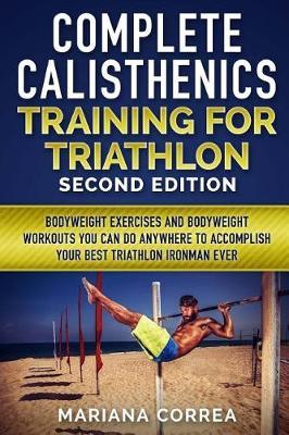 COMPLETE CALISTHENICS TRAINING For TRIATHLON SECOND EDITION: BODYWEIGHT EXERCISES And BODYWEIGHT WORKOUTS YOU CAN DO ANYWHERE TO ACCOMPLISH YOUR BEST TRIATHLON IRONMAN EVER