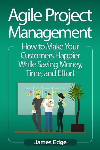 Agile Project Management: How to Make Your Customers Happier While Saving Money, Time, and Effort