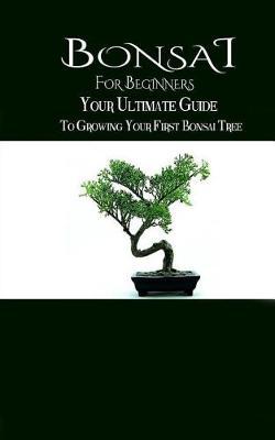 Bonsai for Beginners: The Ultimate Guide to Growing Your First Bonsai Tree