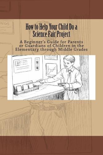 How to Help Your Child Do a Science Fair Project: A Beginners Guide for Parents or Guardians of Children in the Elementary Through Middle Grades