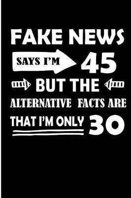 Fake News Says I'm 45 But the Alternative Facts Are That I'm Only 30: Funny 45th Birthday Fake News Blank Lined Note Book
