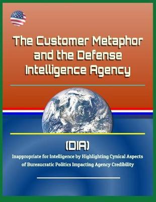 The Customer Metaphor and the Defense Intelligence Agency (DIA) - Inappropriate for Intelligence by Highlighting Cynical Aspects of Bureaucratic Politics Impacting Agency Credibility