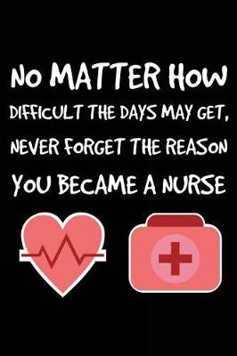 No Matter How Difficult The Days May Get, Never Forget The Reason You Became A Nurse: Nurse Motivational Gift Notebook For Work and Stress Diary