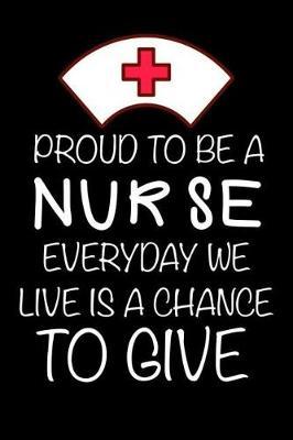 Proud To Be A Nurse Everyday We Live Is A Chance To Give: Motivational Appreciation Gift Diary For Hardworking Nurses