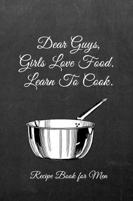 Dear Guys, Girls Love Food. Learn to Cook. Recipe Book for Men: Men's/Women's Blank Recipe Book for Cooking, Baking, Grilling & More