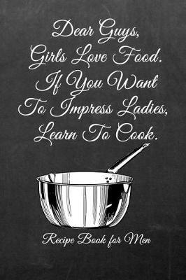 Dear Guys, Girls Love Food. If You Want to Impress Ladies, Learn to Cook.: Men's/Women's Blank Recipe Book for Cooking, Baking, Grilling & More