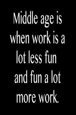 Middle Age Is When Work Is a Lot Less Fun and Fun a Lot More Work.: Funny Blank Lined Journal Gift for Friends, Coworkers and Family