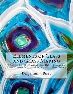 Elements of Glass and Glass Making: A Treatise for the Practical Glass Maker, Comprising Facts, Figures, Receipts ND Formulas for Glass Making