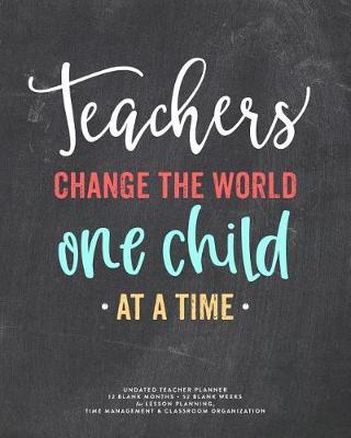 Teachers Change the World One Child at a Time, Undated Teacher Planner: Colorful Chalkboard Lettering Lesson Planning Book, 12 Blank Months & 52 Blank Weeks