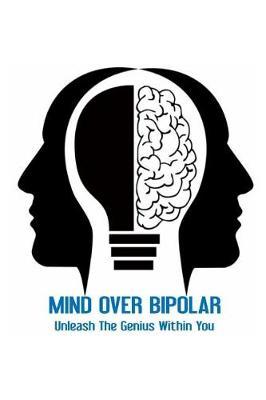 Mind Over Bipolar: Unleash the Genius Within You