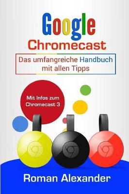 Google Chromecast: Das Umfangreiche Handbuch Mit Allen Tipps: Chromecast Einrichten, Verbinden Und Streaming