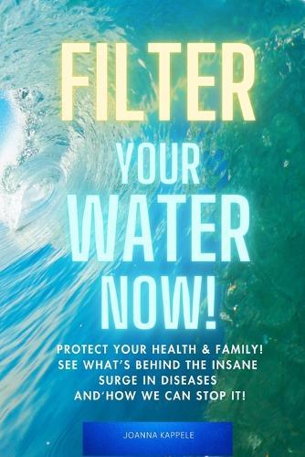 Filter Your Water Now!: The Shocking Truth about Water Pollution: How to protect your family and prevent Disease!