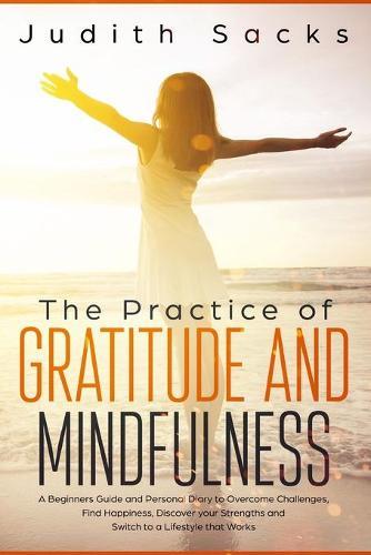 The Practice of Gratitude and Mindfulness: A Beginners Guide and Personal Diary to Overcome Challenges, Find Happiness, Discover your Strengths and Switch to a Lifestyle that Works