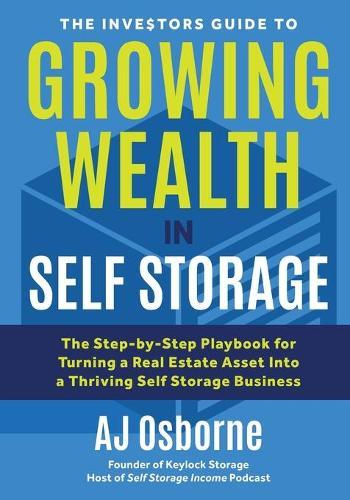 The Investors Guide to Growing Wealth in Self Storage: The Step-By-Step Playbook for Turning a Real Estate Asset Into a Thriving Self Storage Business