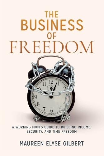 The Business of Freedom: A Working Mom's Guide to Building Income, Security & Time Freedom