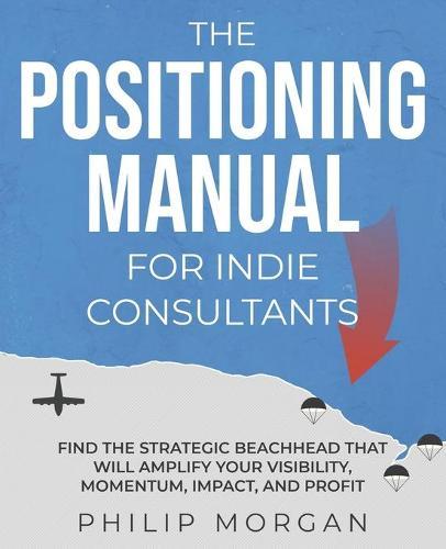 The Positioning Manual for Indie Consultants: Find the strategic beachhead that will amplify your visibility, momentum, impact, and profit.