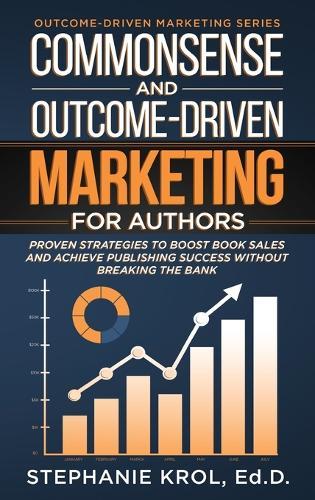 Commonsense and Outcome-Driven Marketing for Authors: Proven Strategies to Boost Book Sales and Achieve Publishing Success without Breaking the Bank