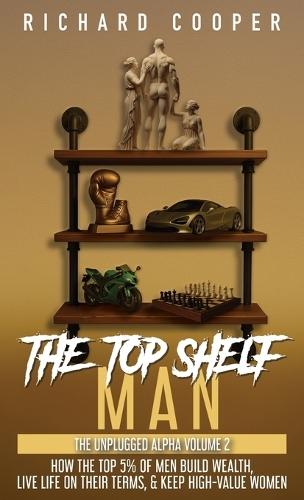 The Top Shelf Man: How the top 5% of men build wealth, live life on their terms, & keep high-value women