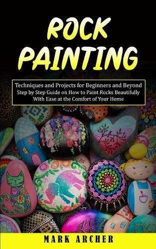 Rock Painting: Techniques and Projects for Beginners and Beyond(Step by Step Guide on How to Paint Rocks Beautifully With Ease at the Comfort of Your Home)