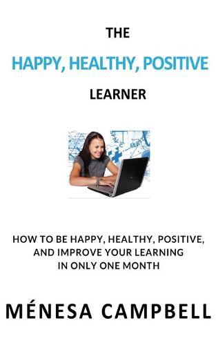 The Happy, Healthy, Positive Learner: How to Be Happy, Healthy, Positive, and Improve Your Learning in Only One Month