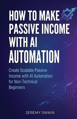 How to Make Passive Income with AI Automation: Create Scalable Passive Income with AI Automation for Non-Technical Beginners