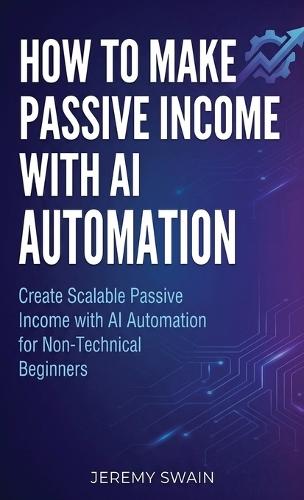 How to Make Passive Income with AI Automation: Create Scalable Passive Income with AI Automation for Non-Technical Beginners