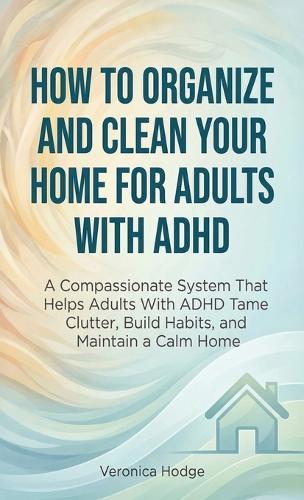 How to Organize and Clean Your Home For Adults with ADHD: A Compassionate System That Helps Adults With ADHD Tame Clutter, Build Habits, and Maintain a Calm Home
