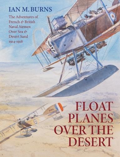 Floatplanes Over The Desert: The Adventures of French & British Naval Airmen Over Sea & Desert Sand 1914-1918