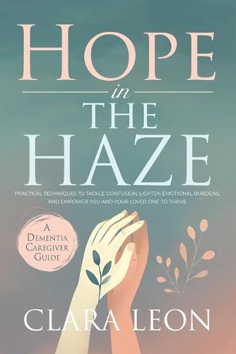 Hope in the Haze: A Dementia Caregiver Guide: Practical Techniques to Tackle Confusion, Lighten Emotional Burdens, and Empower You and Your Loved One to Thrive