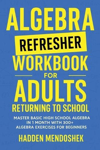 Algebra Refresher Workbook for Adults Returning to School: Master Basic High School Algebra in 1 Month with 300+ Algebra Exercises for Beginners