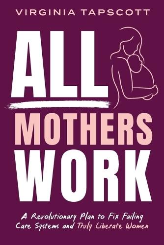 All Mothers Work: A Revolutionary Plan to Fix Failing Care Systems and Truly Liberate Women