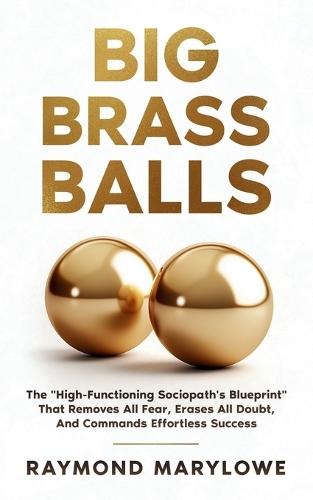 Big Brass Balls: The ""High-Functioning Sociopath's Blueprint"" That Removes All Fear, Erases All Doubt, And Commands Effortless Success