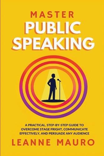 Master Public Speaking: A practical, step-by-step guide to Overcome Stage Fright, Communicate Effectively, and Persuade any Audience.