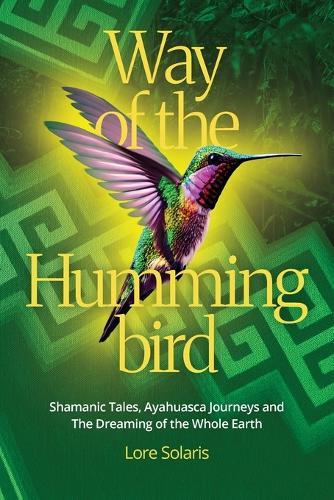 Way of the Hummingbird: Shamanic Tales, Ayahuasca Journeys and the Dreaming of the Whole Earth