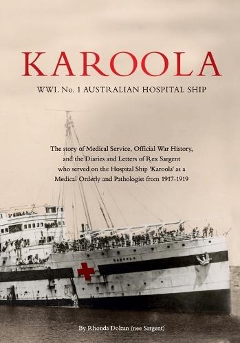 KAROOLA WWI No 1, AUSTRALIAN HOSPITAL SHIP: The story of Medical Service, Official War History and the Letters and Diaries of Rex Sargent who served on the Hospital Ship Karoola as a Medical Orderly and Pathologist from 1917 - 1919