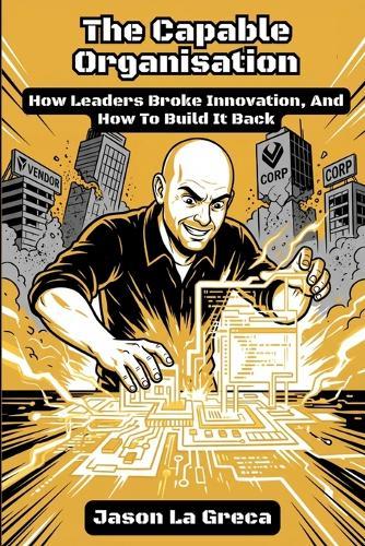 The Capable Organisation: How Leaders Broke Innovation, And How to Build It Back