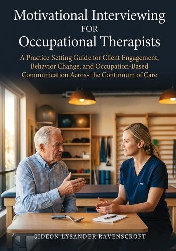 Motivational Interviewing For Occupational Therapists: A Practice-Setting Guide for Client Engagement, Behavior Change, and Occupation-Based Communication Across the Continuum of Care