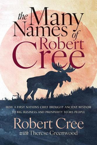 The Many Names of Robert Cree: How a First Nation Chief Brought Ancient Wisdom to Big Business and Prosperity to His People