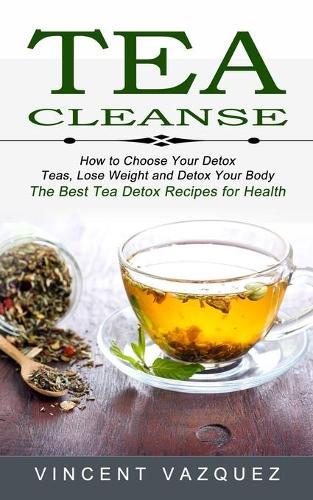 Tea Cleanse: How to Choose Your Detox Teas, Lose Weight and Detox Your Body (The Best Tea Detox Recipes for Health)
