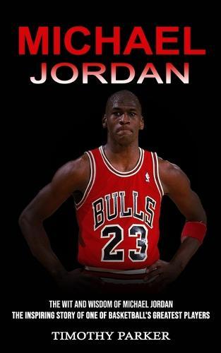 Michael Jordan: The Wit and Wisdom of Michael Jordan (The Inspiring Story of One of Basketball's Greatest Players)