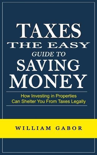 Taxes: The Easy Guide to Saving Money (How Investing in Properties Can Shelter You From Taxes Legally)