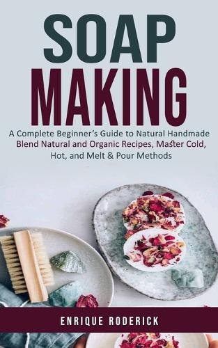 Soap Making: A Complete Beginner's Guide to Natural Handmade (Blend Natural and Organic Recipes, Master Cold, Hot, and Melt & Pour Methods)