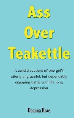Ass Over Teakettle: A Candid Account of One Girl's Utterly Ungraceful, But Dependably Engaging Battle with Life Long Depression